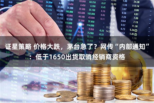 证星策略 价格大跌，茅台急了？网传“内部通知”：低于1650出货取消经销商资格