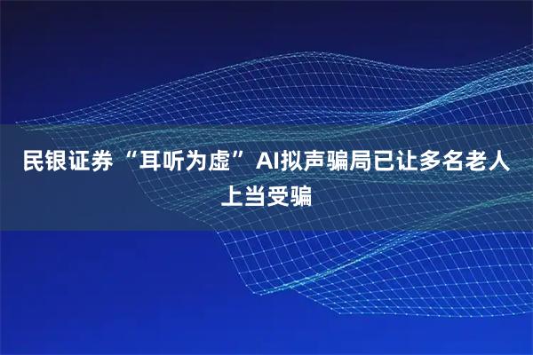 民银证券 “耳听为虚” AI拟声骗局已让多名老人上当受骗
