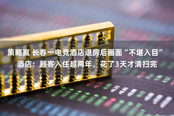 策略赢 长春一电竞酒店退房后画面“不堪入目” 酒店：顾客入住超两年，花了3天才清扫完