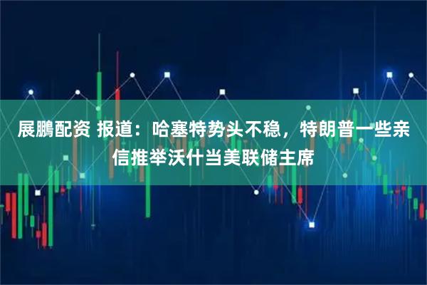 展鵬配资 报道：哈塞特势头不稳，特朗普一些亲信推举沃什当美联储主席