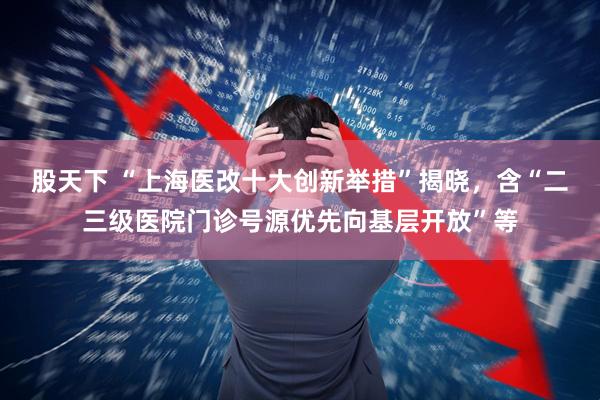 股天下 “上海医改十大创新举措”揭晓，含“二三级医院门诊号源优先向基层开放”等