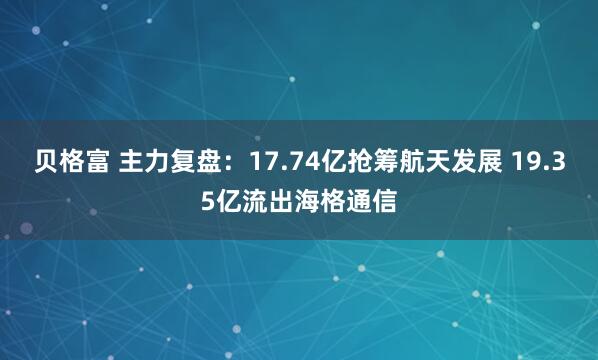 贝格富 主力复盘：17.74亿抢筹航天发展 19.35亿流出海格通信
