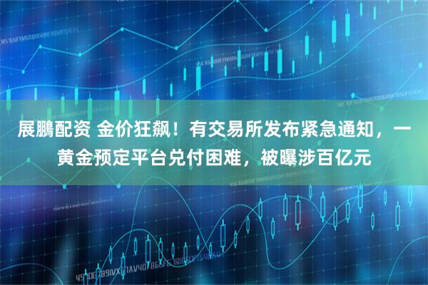 展鵬配资 金价狂飙！有交易所发布紧急通知，一黄金预定平台兑付困难，被曝涉百亿元