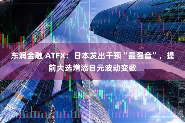 东润金融 ATFX：日本发出干预“最强音”，提前大选增添日元波动变数